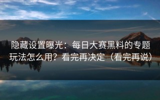 隐藏设置曝光：每日大赛黑料的专题玩法怎么用？看完再决定（看完再说）