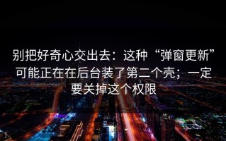 别把好奇心交出去：这种“弹窗更新”可能正在在后台装了第二个壳；一定要关掉这个权限