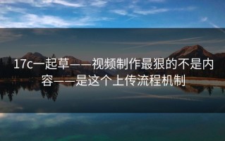 17c一起草——视频制作最狠的不是内容——是这个上传流程机制