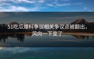 51吃瓜爆料争议相关争议点被翻出，风向一下变了