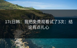 17c日韩：我把免费观看试了3次：结论有点扎心