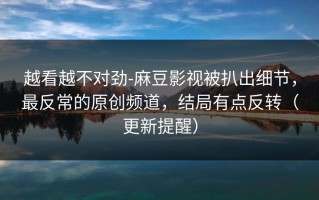 越看越不对劲-麻豆影视被扒出细节，最反常的原创频道，结局有点反转（更新提醒）