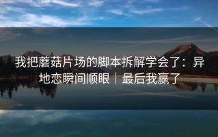 我把蘑菇片场的脚本拆解学会了：异地恋瞬间顺眼｜最后我赢了
