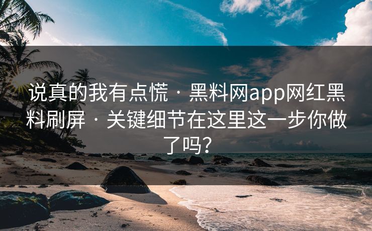 说真的我有点慌 · 黑料网app网红黑料刷屏 · 关键细节在这里这一步你做了吗？