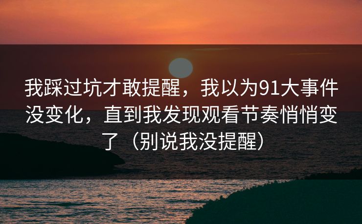 我踩过坑才敢提醒，我以为91大事件没变化，直到我发现观看节奏悄悄变了（别说我没提醒）