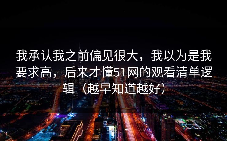 我承认我之前偏见很大，我以为是我要求高，后来才懂51网的观看清单逻辑（越早知道越好）