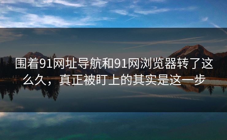 围着91网址导航和91网浏览器转了这么久，真正被盯上的其实是这一步