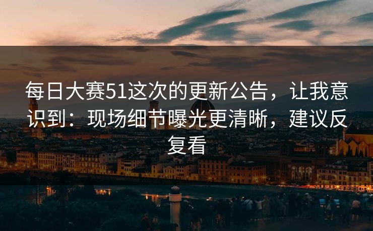 每日大赛51这次的更新公告，让我意识到：现场细节曝光更清晰，建议反复看-第1张图片-麻豆传媒数据情报站