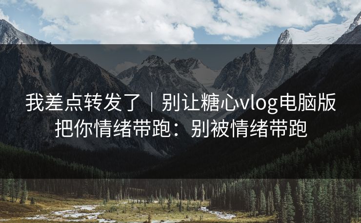 我差点转发了|别让糖心vlog电脑版把你情绪带跑:别被情绪带跑 我差点转发了|别让糖心vlog电脑版把你情绪带跑:别被情绪带跑