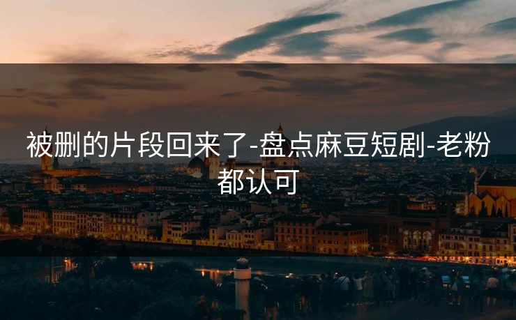 被删的片段回来了-盘点麻豆短剧-老粉都认可-第1张图片-麻豆传媒数据情报站
