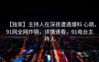 【独家】主持人在深夜遭遇爆料 心跳，91网全网炸锅，详情速看，91电台主持人