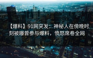 【爆料】91网突发：神秘人在傍晚时刻被曝曾参与爆料，愤怒席卷全网