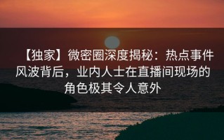 【独家】微密圈深度揭秘：热点事件风波背后，业内人士在直播间现场的角色极其令人意外
