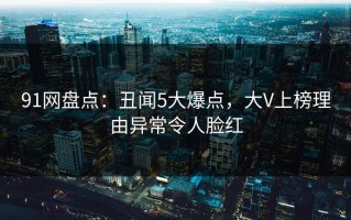 91网盘点：丑闻5大爆点，大V上榜理由异常令人脸红