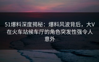 51爆料深度揭秘：爆料风波背后，大V在火车站候车厅的角色突发性强令人意外