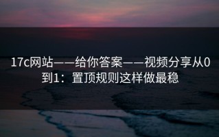 17c网站——给你答案——视频分享从0到1：置顶规则这样做最稳