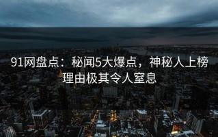 91网盘点：秘闻5大爆点，神秘人上榜理由极其令人窒息