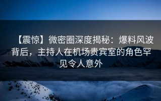 【震惊】微密圈深度揭秘：爆料风波背后，主持人在机场贵宾室的角色罕见令人意外