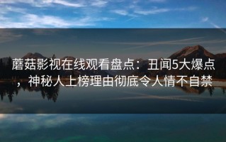 蘑菇影视在线观看盘点：丑闻5大爆点，神秘人上榜理由彻底令人情不自禁
