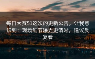 每日大赛51这次的更新公告，让我意识到：现场细节曝光更清晰，建议反复看