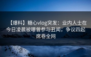 【爆料】糖心vlog突发：业内人士在今日凌晨被曝曾参与丑闻，争议四起席卷全网