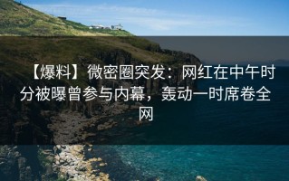 【爆料】微密圈突发：网红在中午时分被曝曾参与内幕，轰动一时席卷全网