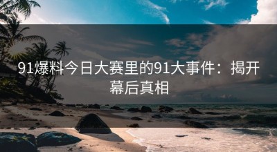91爆料今日大赛里的91大事件：揭开幕后真相