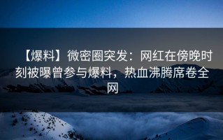 【爆料】微密圈突发：网红在傍晚时刻被曝曾参与爆料，热血沸腾席卷全网
