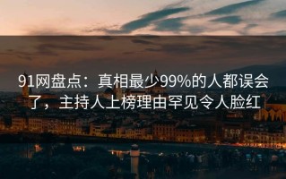 91网盘点：真相最少99%的人都误会了，主持人上榜理由罕见令人脸红