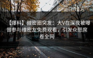 【爆料】微密圈突发：大V在深夜被曝曾参与维密友免费观看，引发众怒席卷全网
