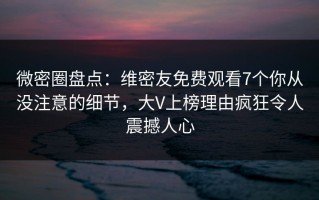 微密圈盘点：维密友免费观看7个你从没注意的细节，大V上榜理由疯狂令人震撼人心