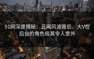 91网深度揭秘：丑闻风波背后，大V在后台的角色极其令人意外