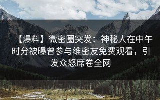 【爆料】微密圈突发：神秘人在中午时分被曝曾参与维密友免费观看，引发众怒席卷全网