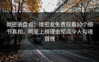 微密圈盘点：维密友免费观看10个细节真相，明星上榜理由彻底令人勾魂摄魄
