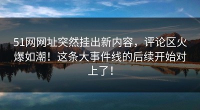 51网网址突然挂出新内容，评论区火爆如潮！这条大事件线的后续开始对上了！