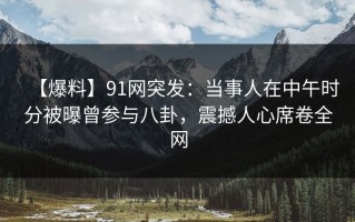 【爆料】91网突发：当事人在中午时分被曝曾参与八卦，震撼人心席卷全网