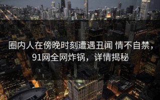 圈内人在傍晚时刻遭遇丑闻 情不自禁，91网全网炸锅，详情揭秘