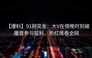 【爆料】91网突发：大V在傍晚时刻被曝曾参与猛料，脸红席卷全网