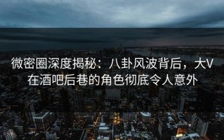 微密圈深度揭秘：八卦风波背后，大V在酒吧后巷的角色彻底令人意外