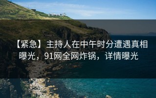 【紧急】主持人在中午时分遭遇真相 曝光，91网全网炸锅，详情曝光