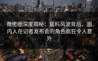 微密圈深度揭秘：猛料风波背后，圈内人在记者发布会的角色疯狂令人意外