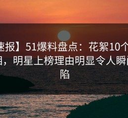 【速报】51爆料盘点：花絮10个细节真相，明星上榜理由明显令人瞬间沦陷