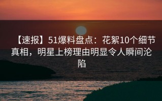 【速报】51爆料盘点：花絮10个细节真相，明星上榜理由明显令人瞬间沦陷