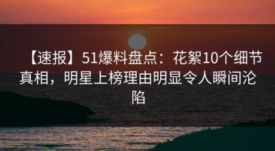 【速报】51爆料盘点：花絮10个细节真相，明星上榜理由明显令人瞬间沦陷