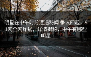 明星在中午时分遭遇秘闻 争议四起，91网全网炸锅，详情揭秘，中午有哪些明星