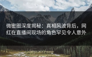 微密圈深度揭秘：真相风波背后，网红在直播间现场的角色罕见令人意外