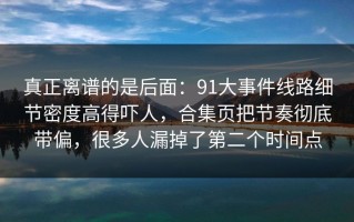 真正离谱的是后面：91大事件线路细节密度高得吓人，合集页把节奏彻底带偏，很多人漏掉了第二个时间点