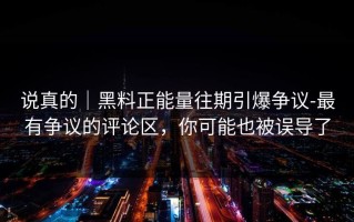 说真的｜黑料正能量往期引爆争议-最有争议的评论区，你可能也被误导了