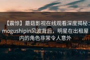 【震惊】蘑菇影视在线观看深度揭秘：mogushipin风波背后，明星在出租屋内的角色非常令人意外