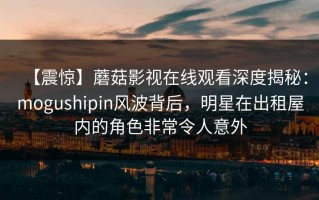 【震惊】蘑菇影视在线观看深度揭秘：mogushipin风波背后，明星在出租屋内的角色非常令人意外